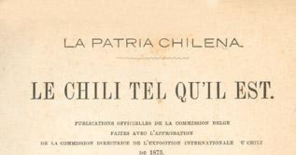 Le Chili tel qu'il est. : publications officielles de la Commission belge faites avec l'approbation de la Commission Directrice de l'Exposition Internationale du Chili de 1875 : tome premier