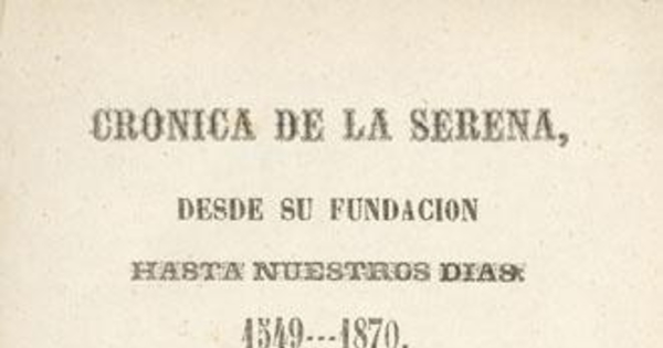 Crónica de La Serena : desde su fundación hasta nuestros días, 1549-1870 : escrita según los datos arrojados por los Archivos de la Municipalidad, Intendencia i otros papeles particulares