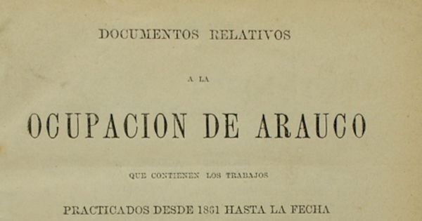 Documentos relativos a la ocupación de Arauco: que contienen los trabajos practicados desde 1861 hasta la fecha...