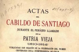 Actas del Cabildo de Santiago durante el período llamado de la Patria Vieja: (1810-1814): publicadas con ocasión de la celebración de la Independencia de Chile